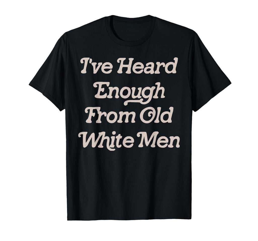 Ive Heard Enough From Old White Feminist T-Shirt - Trendy Graphic Men Women - T-Shirt, Sweatshirt, Hoodie