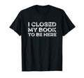I Closed My Book To Be Here Reader Books T-Shirt - Custom Art Print Unisex - T-Shirt, Sweatshirt, Hoodie