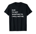 Due To Not Wanting To I Will Not Be T-Shirt - Fun Novelty Design Men Women - T-Shirt, Sweatshirt, Hoodie