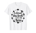 I Closed My Book To Be Here Funny Book T-Shirt - Novelty Apparel Men Women - T-Shirt, Sweatshirt, Hoodie