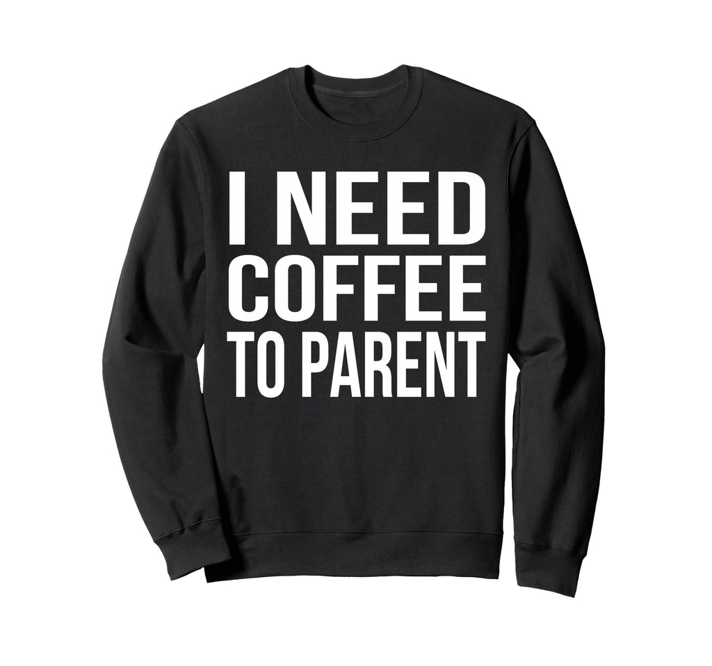I Need Coffee To Parent Funny Sweatshirt - Fun Novelty Design Men Women - T-Shirt, Sweatshirt, Hoodie