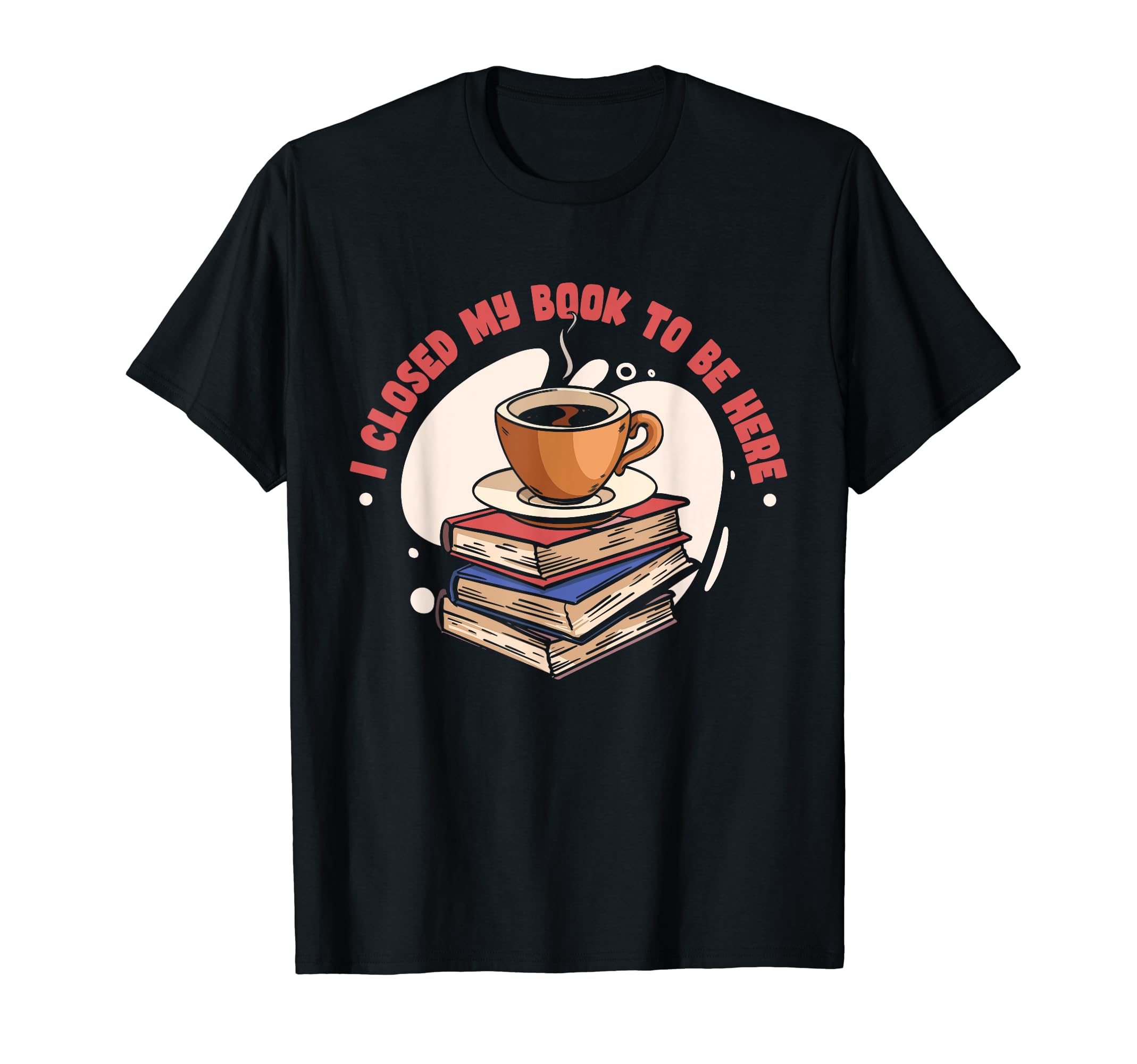 I Closed My Book To Be Here Book Coffee T-Shirt - Novelty Apparel Men Women - T-Shirt, Sweatshirt, Hoodie