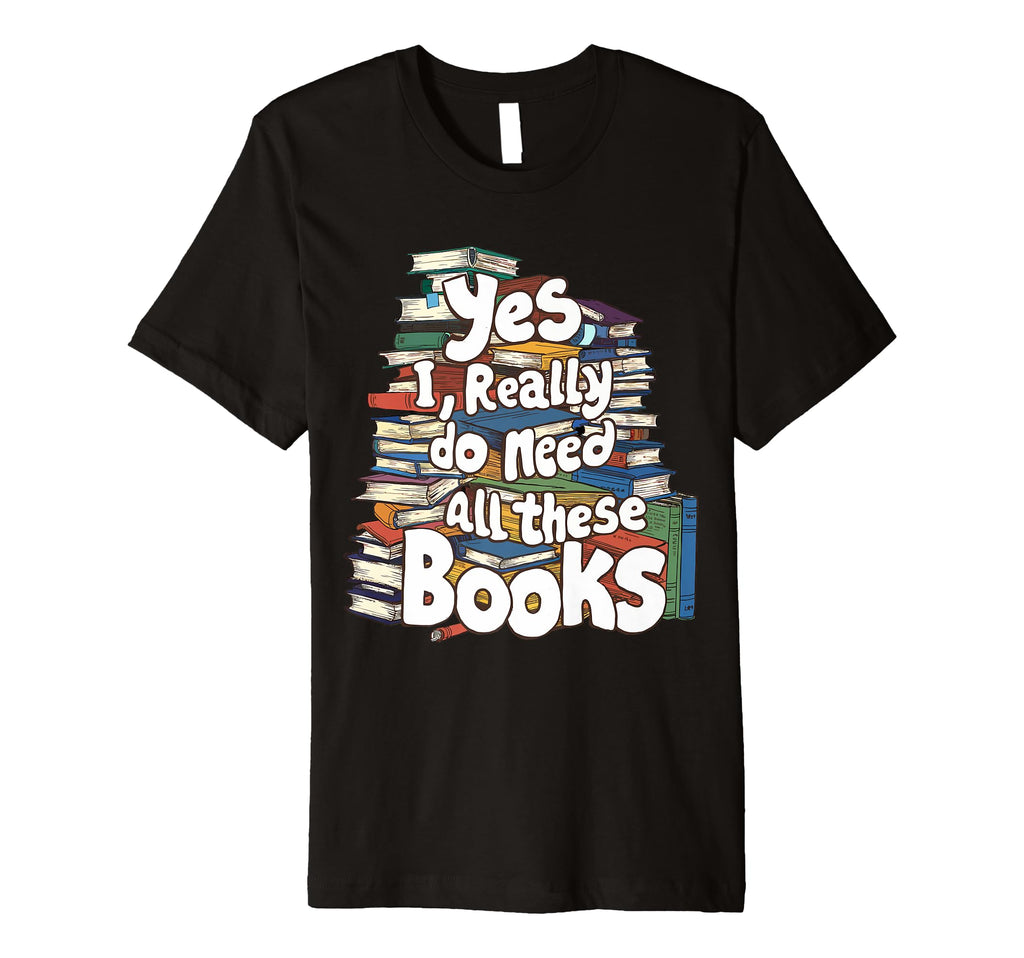 Yes I Really Do Need All These T-Shirt - Fun Novelty Design Men Women - T-Shirt, Sweatshirt, Hoodie