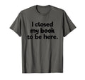 I Closed My Book To Be Here Bibliophile T-Shirt - Unique Graphic Men Women - T-Shirt, Sweatshirt, Hoodie