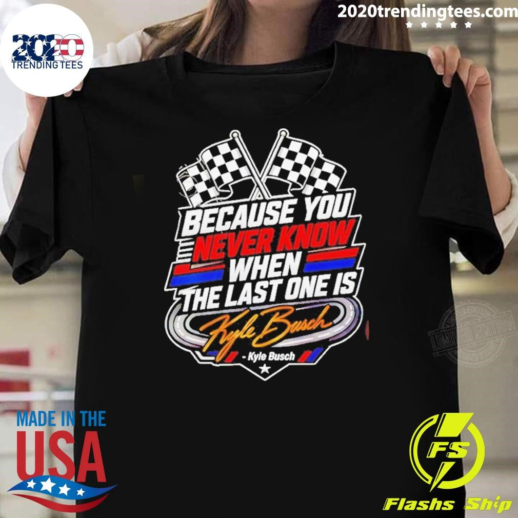 Because You Never Know When The Last One Is Kyle Busch Shirt Unisex T-shirt, Sweatshirt, Hoodie, Long Sleeve Tee - T-Shirt, Sweatshirt, Hoodie