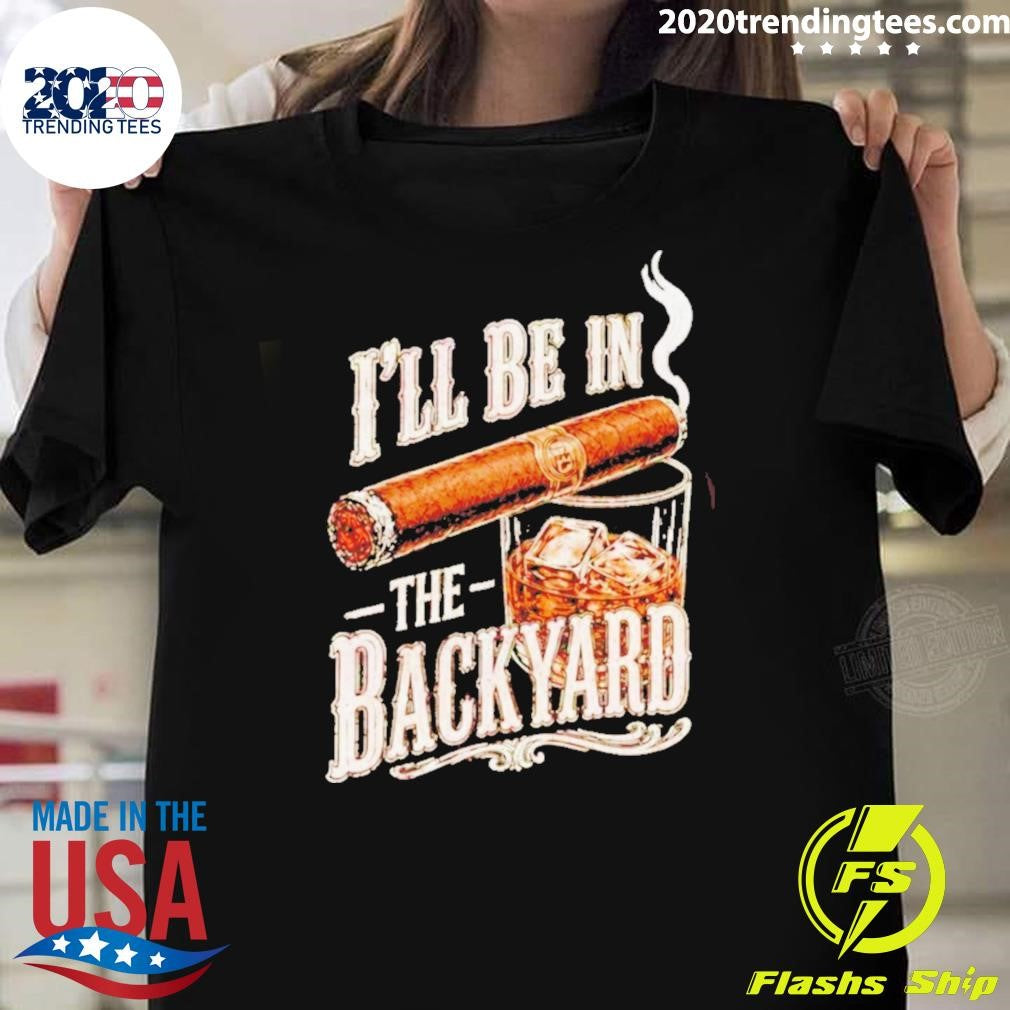 Ill Be In The Backyard Funny Cigar Whiskey Fathers Day Shirt Unisex T-shirt, Sweatshirt, Hoodie, Long Sleeve Tee - T-Shirt, Sweatshirt, Hoodie