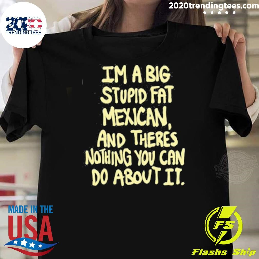 Im A Big Stupid Fat Mexican And Theres Nothing You Can Do About It Shirt Unisex T-shirt, Sweatshirt, Hoodie, Long Sleeve Tee - T-Shirt, Sweatshirt, Hoodie