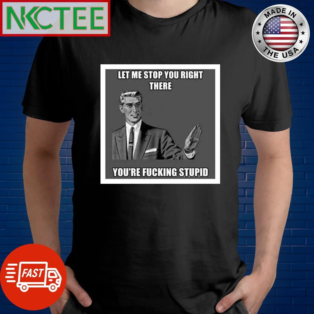 Let me stop you right there you’re fucking stupid shirt Unisex T-shirt, Sweatshirt, Hoodie, Long Sleeve Tee - T-Shirt, Sweatshirt, Hoodie