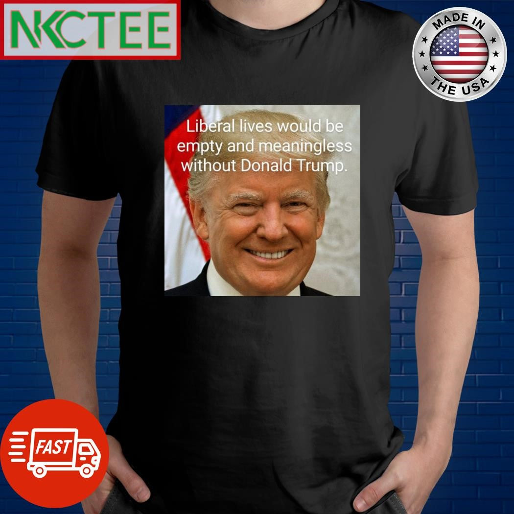 Liberal lives would be empty and meaningless without Donald Trump shirt Unisex T-shirt, Sweatshirt, Hoodie, Long Sleeve Tee - T-Shirt, Sweatshirt, Hoodie