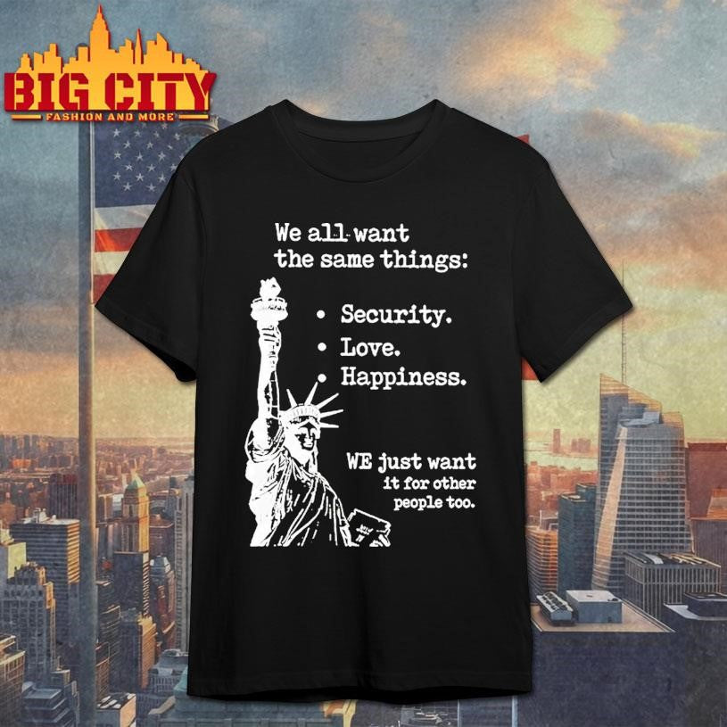 Statue Of Liberty We All Want The Same Things Security Love Happiness Shirt Unisex T-shirt, Sweatshirt, Hoodie, Long Sleeve Tee - T-Shirt, Sweatshirt, Hoodie