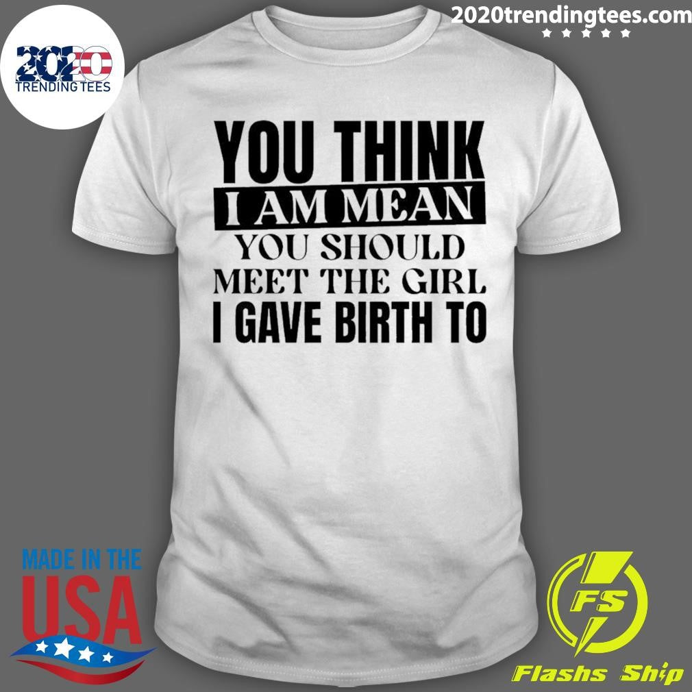 You Think I Am Mean You Should Meet The Girl I Gave Birth To Shirt Unisex T-shirt, Sweatshirt, Hoodie, Long Sleeve Tee - T-Shirt, Sweatshirt, Hoodie