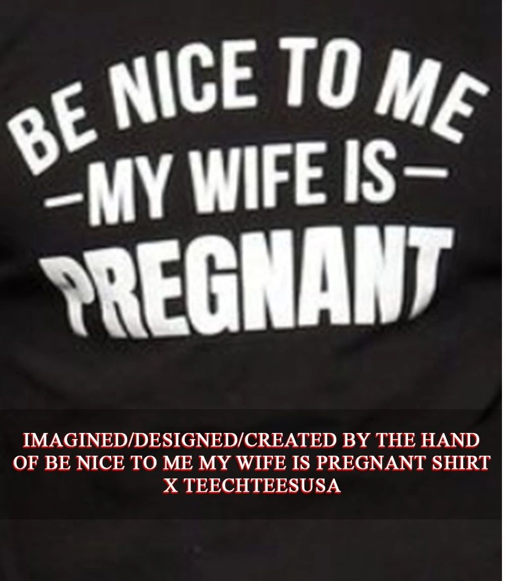 Be nice to me my wife is pregnant shirt Unisex T-shirt, Sweatshirt, Hoodie, Long Sleeve Tee - T-Shirt, Sweatshirt, Hoodie
