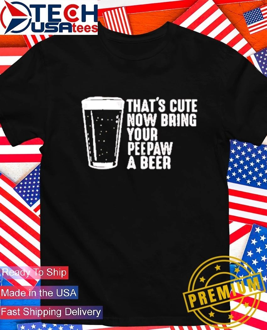 Thats cute now bring your peepaw a beer shirt Unisex T-shirt, Sweatshirt, Hoodie, Long Sleeve Tee - T-Shirt, Sweatshirt, Hoodie