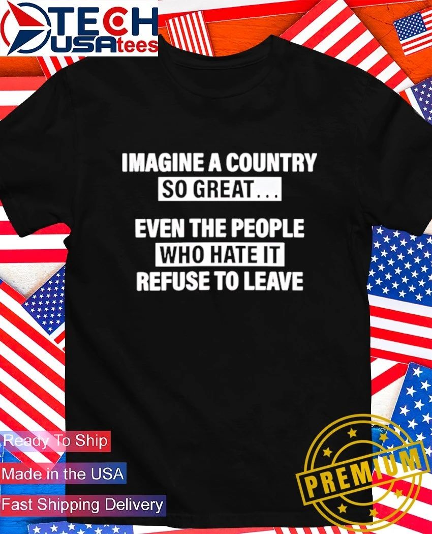 Imagine a country so great even the people who hate it refuse to leave shirt Unisex T-shirt, Sweatshirt, Hoodie, Long Sleeve Tee - T-Shirt, Sweatshirt, Hoodie