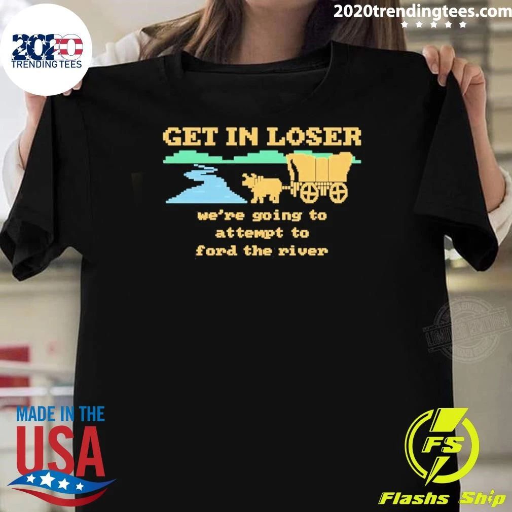 Get In Loser Were Going To Attempt To Ford The River Shirt Unisex T-shirt, Sweatshirt, Hoodie, Long Sleeve Tee - T-Shirt, Sweatshirt, Hoodie