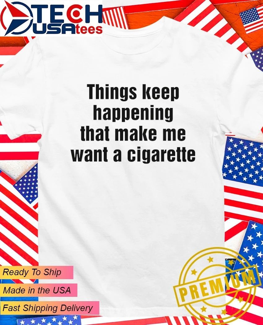 Things keep happening that make me want a cigarette shirt Unisex T-shirt, Sweatshirt, Hoodie, Long Sleeve Tee - T-Shirt, Sweatshirt, Hoodie