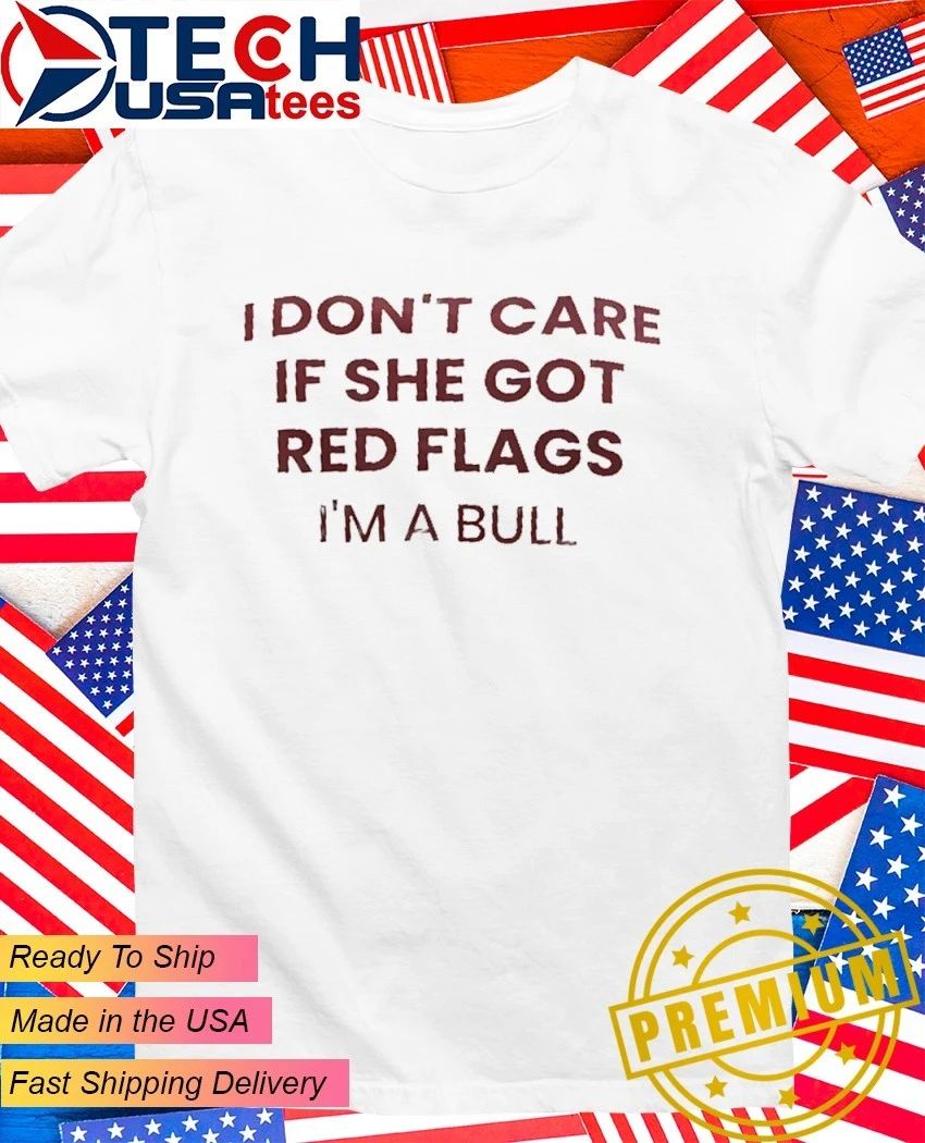 I dont care if she got red flags Im a bull shirt Unisex T-shirt, Sweatshirt, Hoodie, Long Sleeve Tee - T-Shirt, Sweatshirt, Hoodie
